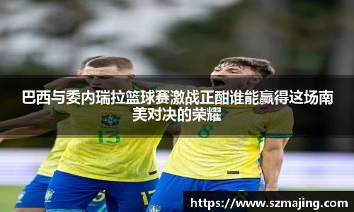 巴西与委内瑞拉篮球赛激战正酣谁能赢得这场南美对决的荣耀